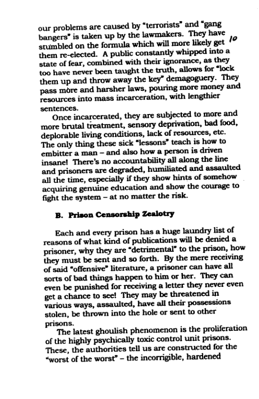 our problems are caused by “terrorists” and “gang bangers” is taken up by the lawmakers. They have stumbled on the formula which will more likely get 1o them re-clected. A public constantly whipped into state of fear, combined with their ignorance, as they %00 have never been taught the truth, allows for “lock them up and throw away the key” demagoguery. They pass more and harsher laws, pouring more moncy and Tesources into mass incarceration, with lengthier sentences.  Once incarcerated, they are subjected to more and more brutal treatment, sensory deprivation, bad food, deplorable living conditions, lack of resources, etc. The only thing these sick “lessons” teach is how to embitter a man - and also how a person is driven insanel There’s no accountability all along the line and prisoners are degraded, humiliated and assaulted all the time, especially if they show hints of somehow acquiring genuine cducation and show the courage to fight the system - at no matter the risk.  B. Prison Censorship Zealotry  Each and every prison has a huge laundry list of reasons of what kind of publications will be denied a prisoner, why they are “detrimental” to the prison, how they must be sent and so forth. By the mere receiving of said “offensive” literature, a prisoner can have all sorts of bad things happen to him o her. They can even be punished for receiving a letter they never even get a chance to see! They may be threatened in various ways, assaulted, have all their possessions stolen, be thrown into the hole or sent to other prisons.  The latest ghoulish phenomenon is the proliferation of the highly psychically toxic control unit prisons. These, the authorities tell us are constructed for the “worst of the worst” - the incorrigible, hardened 